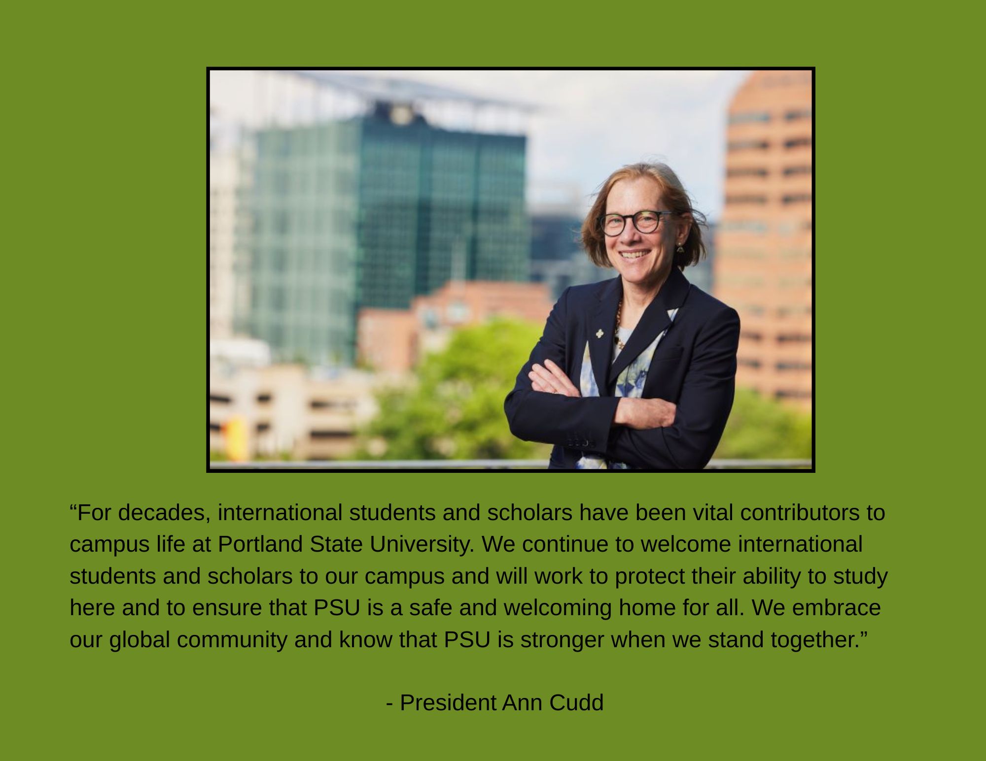 President Ann Cudd standing outside Portland State University. "For decades, international students and scholars have been vital contributors to campus life at Portland State University. We continue to welcome international students and scholars to our campus and will work to protect their ability to study here and to ensure that PSU is a safe and welcoming home for all.  We embrace our global community and know that PSU is stronger when we stand together."